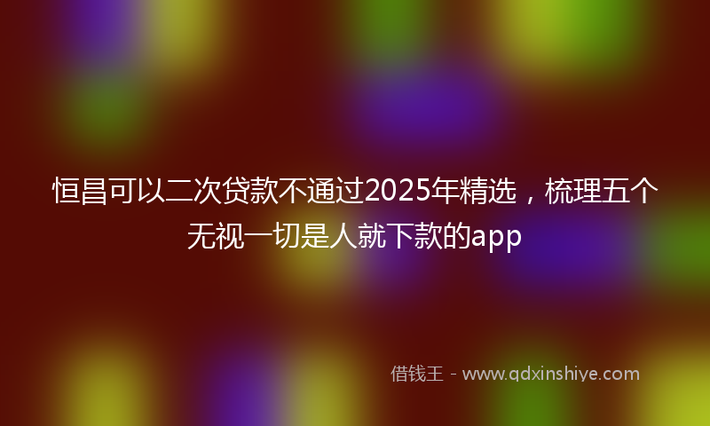 恒昌可以二次贷款不通过2025年精选，梳理五个无视一切是人就下款的app