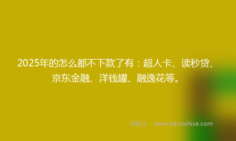 2025年的怎么都不下款了有：超人卡、读秒贷、京东金融、洋钱罐、融逸花等。