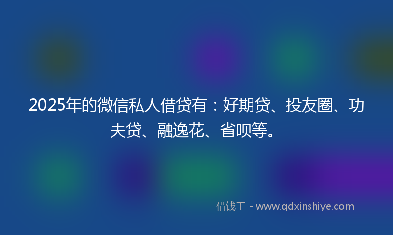2025年的微信私人借贷有：好期贷、投友圈、功夫贷、融逸花、省呗等。