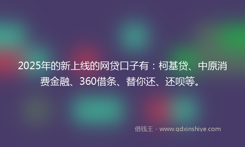 2025年的新上线的网贷口子有：柯基贷、中原消费金融、360借条、替你还、还呗等。