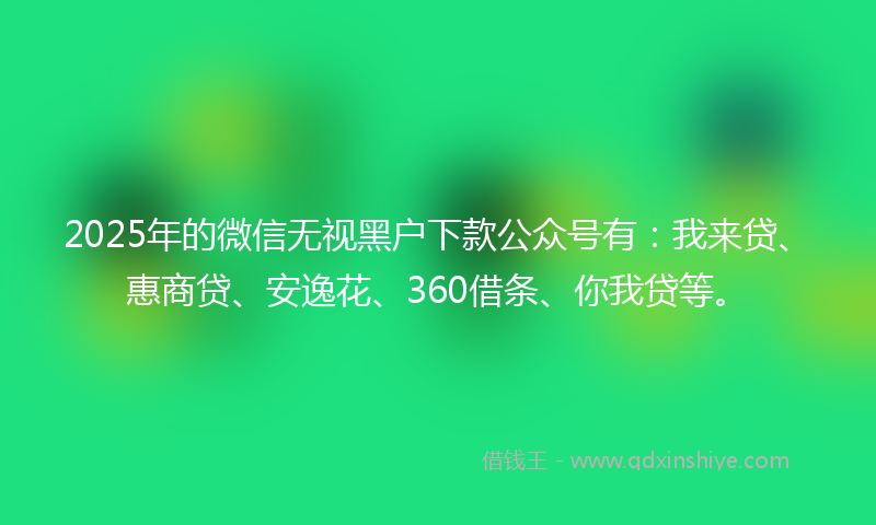 2025年的微信无视黑户下款公众号有：我来贷、惠商贷、安逸花、360借条、你我贷等。