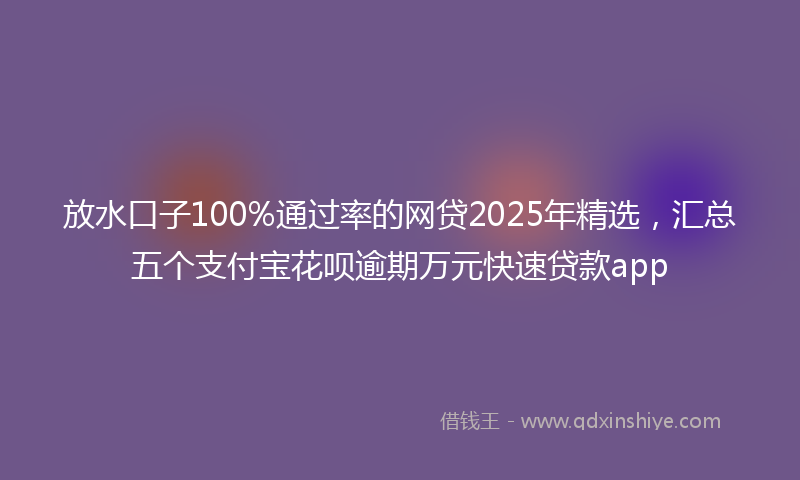 放水口子100%通过率的网贷2025年精选，汇总五个支付宝花呗逾期万元快速贷款app