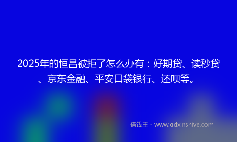 2025年的恒昌被拒了怎么办有：好期贷、读秒贷、京东金融、平安口袋银行、还呗等。
