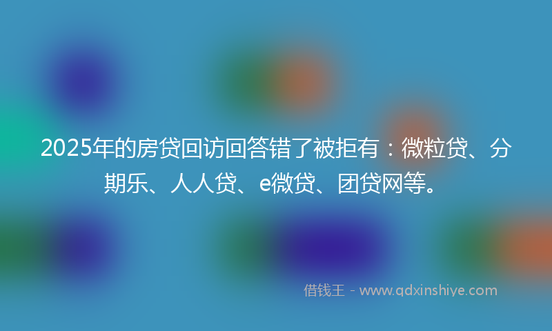2025年的房贷回访回答错了被拒有：微粒贷、分期乐、人人贷、e微贷、团贷网等。