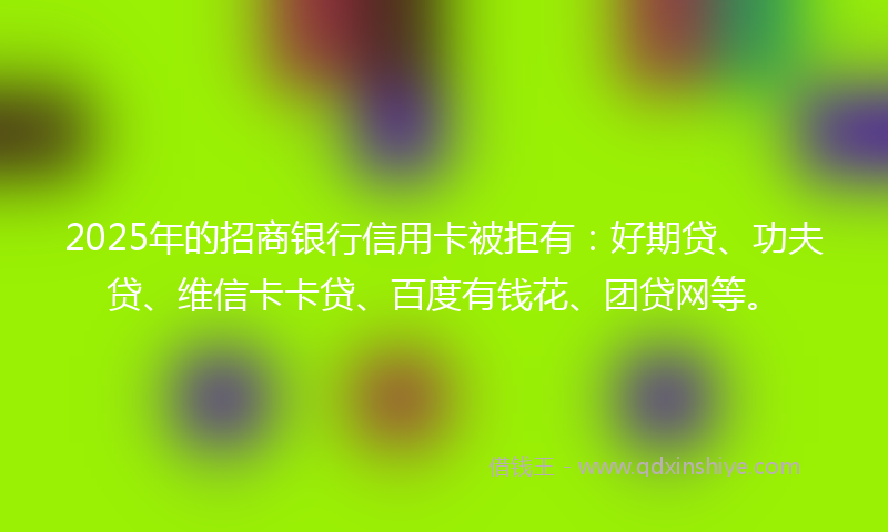 2025年的招商银行信用卡被拒有：好期贷、功夫贷、维信卡卡贷、百度有钱花、团贷网等。