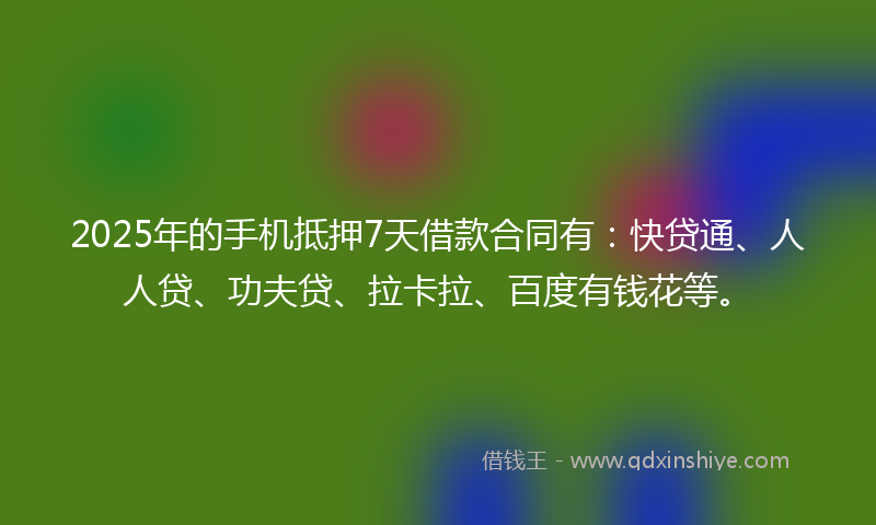 2025年的手机抵押7天借款合同有：快贷通、人人贷、功夫贷、拉卡拉、百度有钱花等。