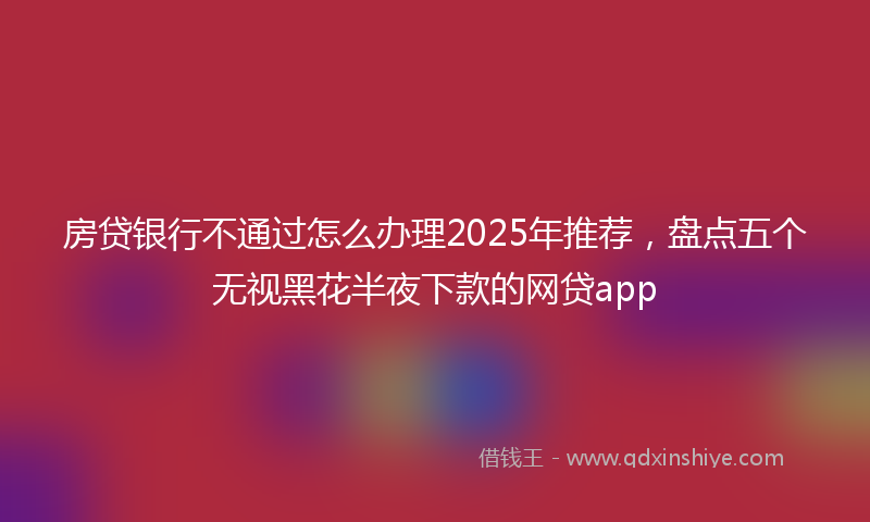 房贷银行不通过怎么办理2025年推荐，盘点五个无视黑花半夜下款的网贷app
