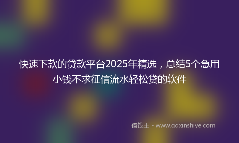 快速下款的贷款平台2025年精选，总结5个急用小钱不求征信流水轻松贷的软件