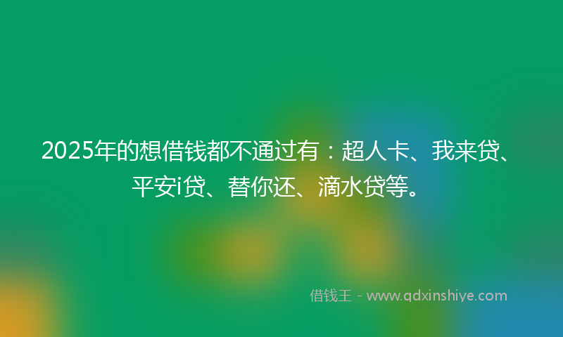 2025年的想借钱都不通过有：超人卡、我来贷、平安i贷、替你还、滴水贷等。