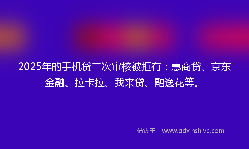 2025年的手机贷二次审核被拒有：惠商贷、京东金融、拉卡拉、我来贷、融逸花等。