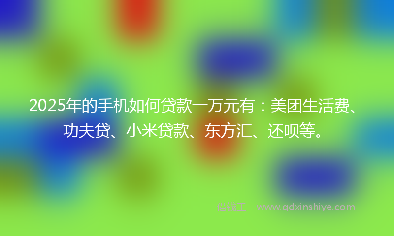 2025年的手机如何贷款一万元有：美团生活费、功夫贷、小米贷款、东方汇、还呗等。