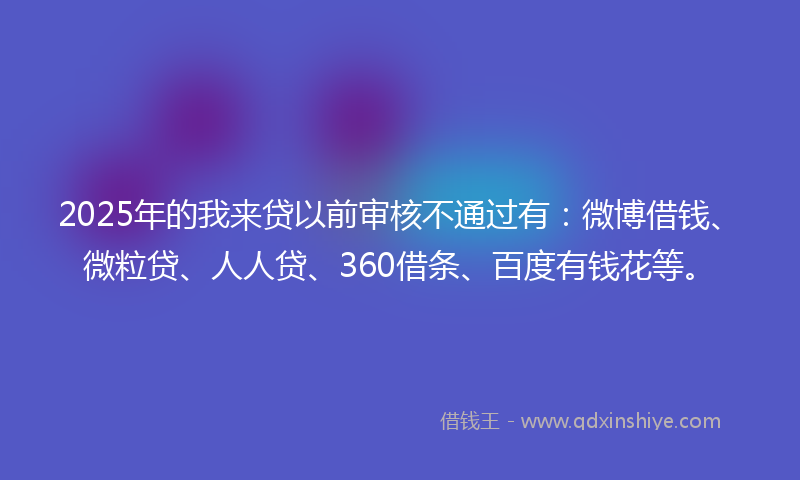 2025年的我来贷以前审核不通过有：微博借钱、微粒贷、人人贷、360借条、百度有钱花等。