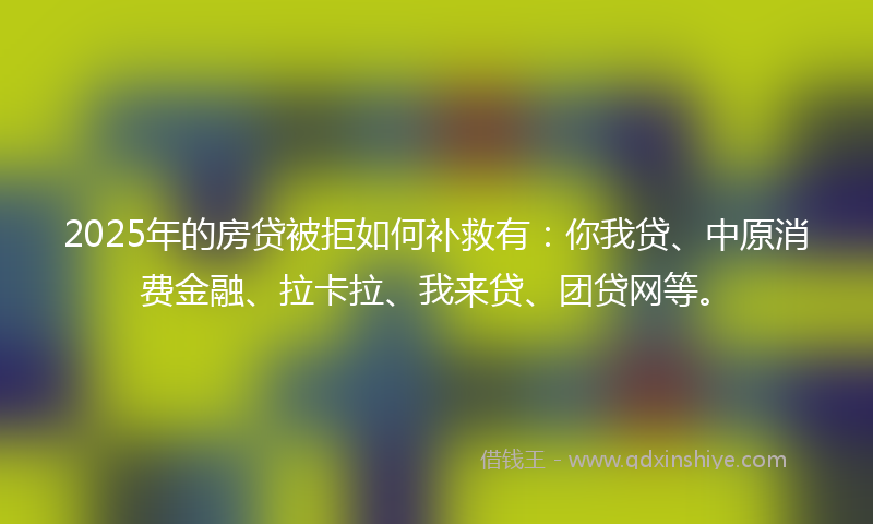 2025年的房贷被拒如何补救有：你我贷、中原消费金融、拉卡拉、我来贷、团贷网等。