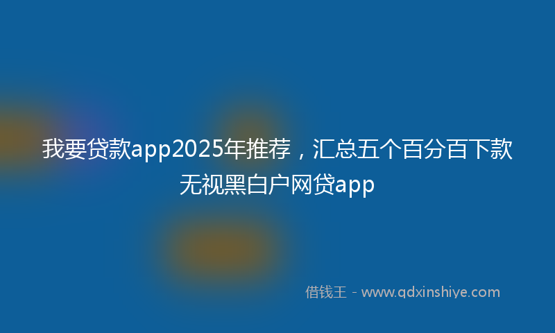 我要贷款app2025年推荐，汇总五个百分百下款无视黑白户网贷app