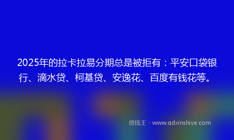 2025年的拉卡拉易分期总是被拒有：平安口袋银行、滴水贷、柯基贷、安逸花、百度有钱花等。