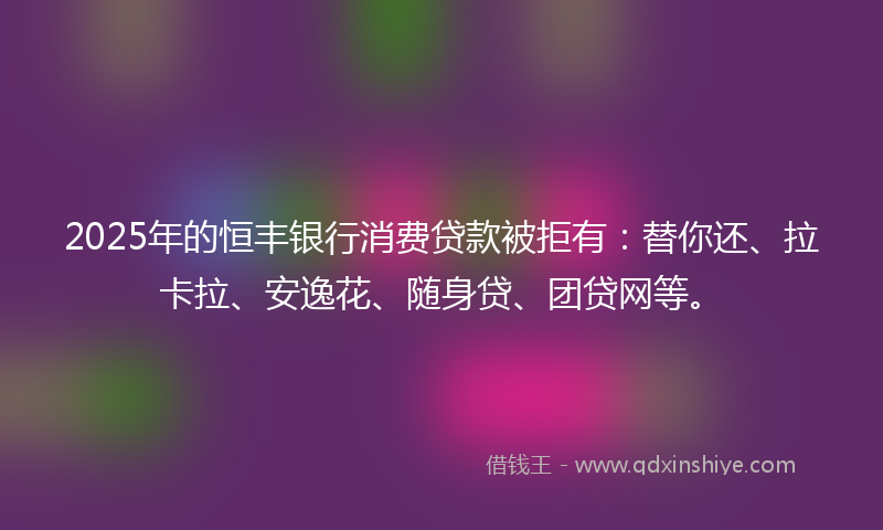 2025年的恒丰银行消费贷款被拒有：替你还、拉卡拉、安逸花、随身贷、团贷网等。
