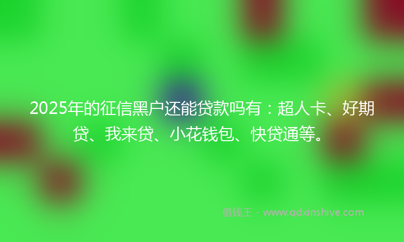 2025年的征信黑户还能贷款吗有：超人卡、好期贷、我来贷、小花钱包、快贷通等。