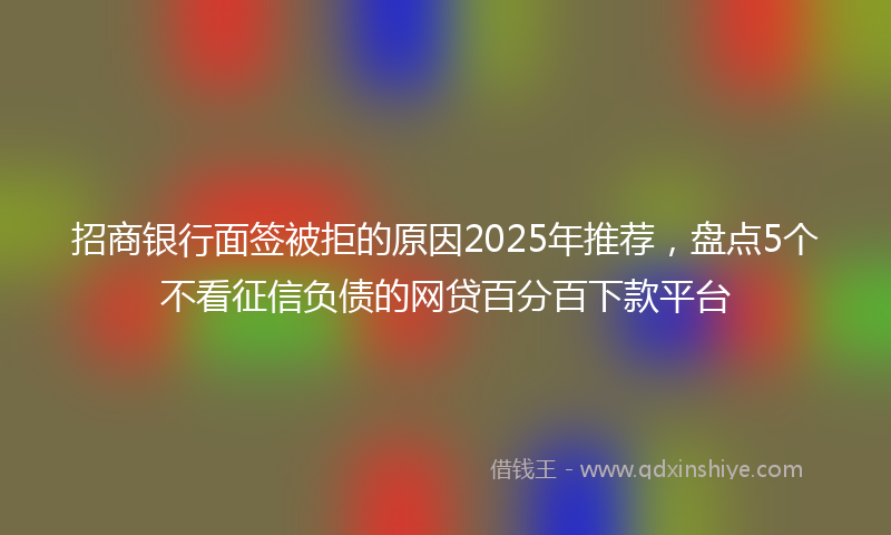 招商银行面签被拒的原因2025年推荐，盘点5个不看征信负债的网贷百分百下款平台