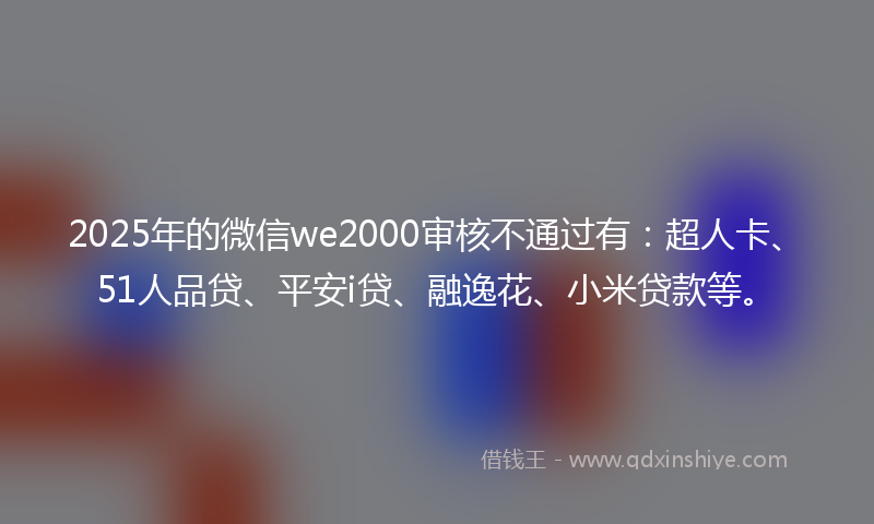 2025年的微信we2000审核不通过有：超人卡、51人品贷、平安i贷、融逸花、小米贷款等。