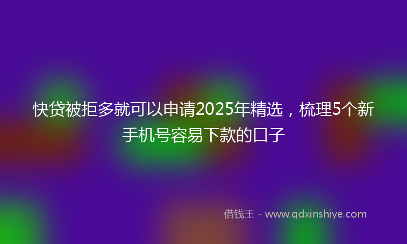 快贷被拒多就可以申请2025年精选，梳理5个新手机号容易下款的口子