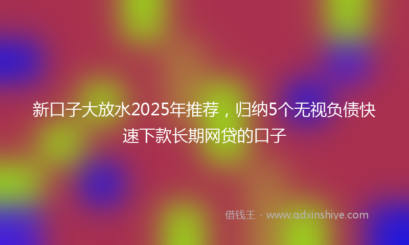 新口子大放水2025年推荐，归纳5个无视负债快速下款长期网贷的口子