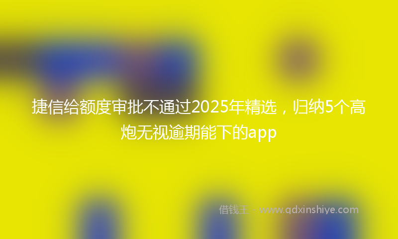 捷信给额度审批不通过2025年精选，归纳5个高炮无视逾期能下的app