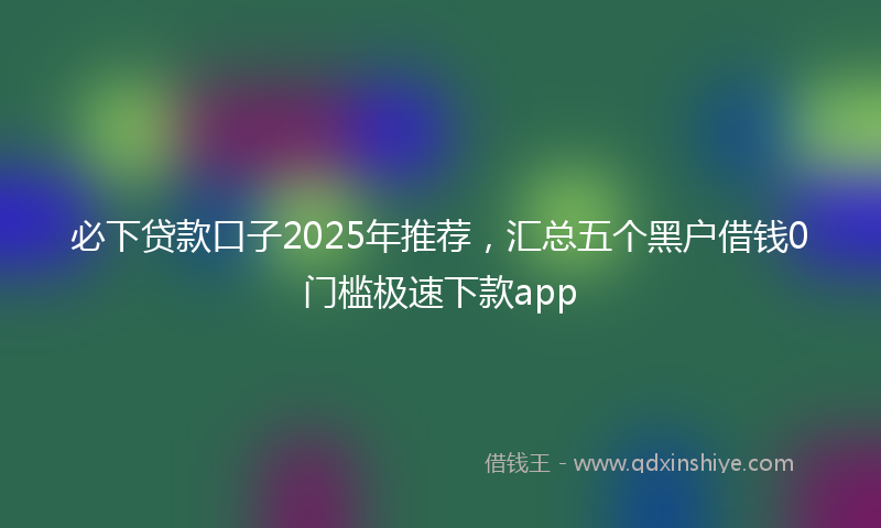 必下贷款口子2025年推荐，汇总五个黑户借钱0门槛极速下款app