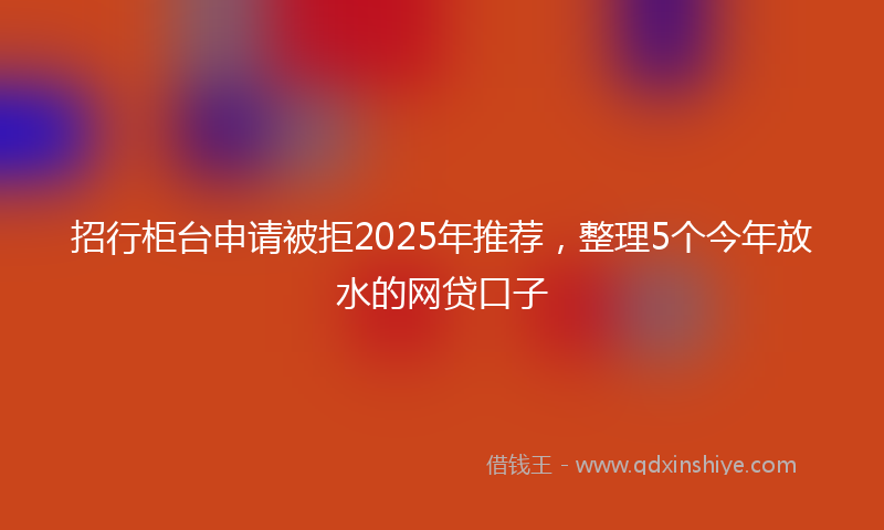 招行柜台申请被拒2025年推荐，整理5个今年放水的网贷口子