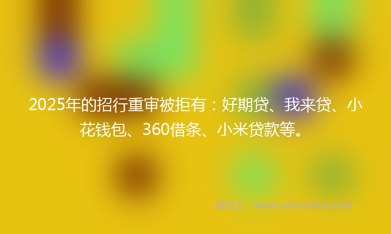 2025年的招行重审被拒有：好期贷、我来贷、小花钱包、360借条、小米贷款等。