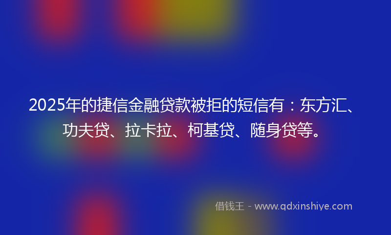 2025年的捷信金融贷款被拒的短信有：东方汇、功夫贷、拉卡拉、柯基贷、随身贷等。