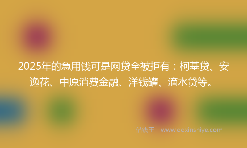 2025年的急用钱可是网贷全被拒有：柯基贷、安逸花、中原消费金融、洋钱罐、滴水贷等。
