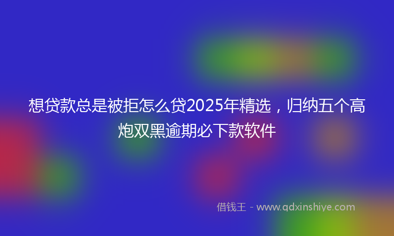 想贷款总是被拒怎么贷2025年精选，归纳五个高炮双黑逾期必下款软件