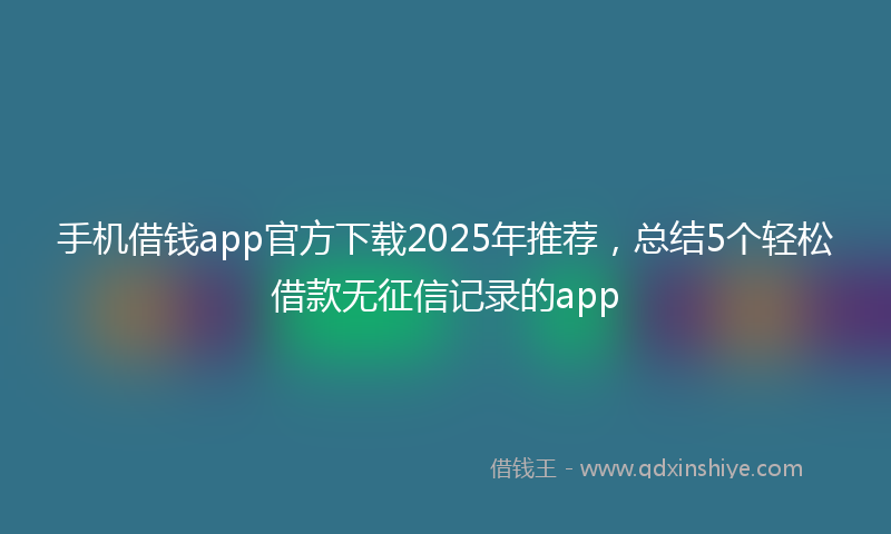 手机借钱app官方下载2025年推荐，总结5个轻松借款无征信记录的app
