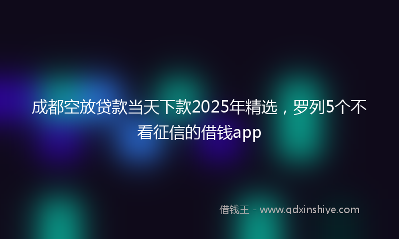 成都空放贷款当天下款2025年精选，罗列5个不看征信的借钱app