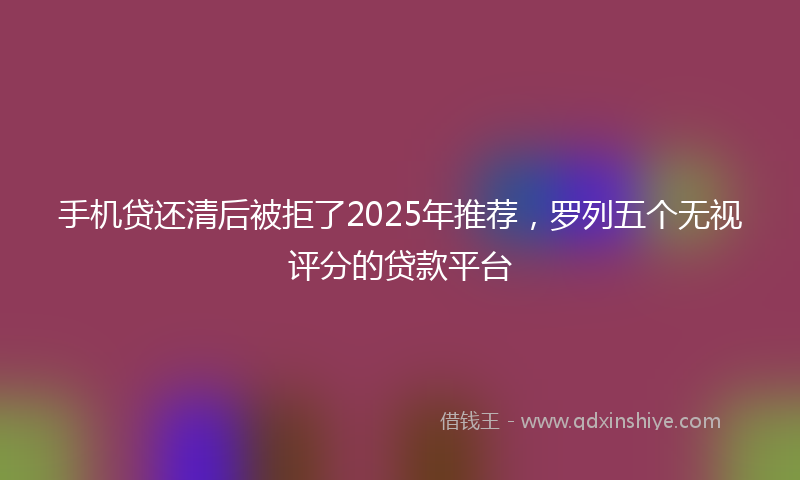 手机贷还清后被拒了2025年推荐，罗列五个无视评分的贷款平台
