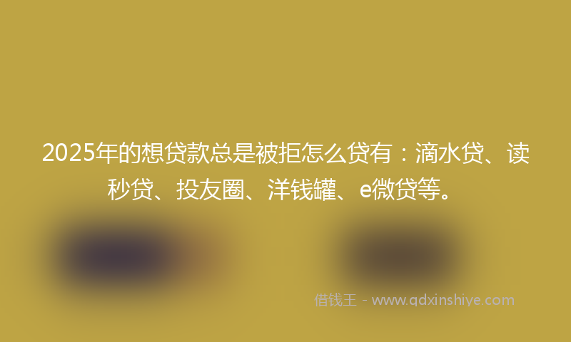 2025年的想贷款总是被拒怎么贷有：滴水贷、读秒贷、投友圈、洋钱罐、e微贷等。