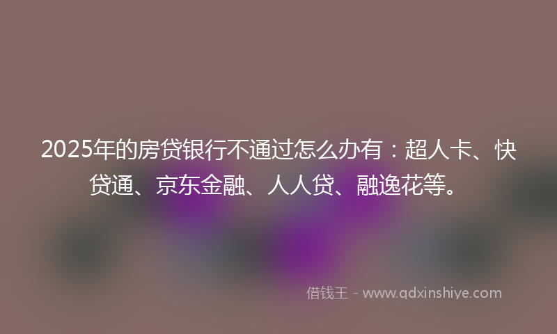 2025年的房贷银行不通过怎么办有：超人卡、快贷通、京东金融、人人贷、融逸花等。