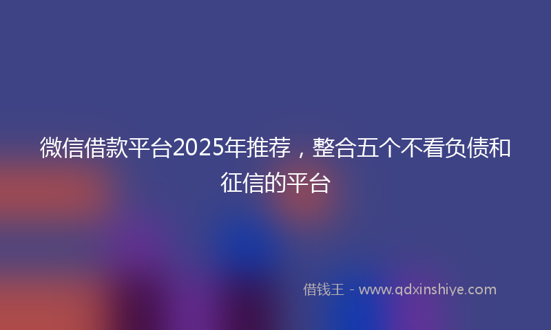 微信借款平台2025年推荐，整合五个不看负债和征信的平台