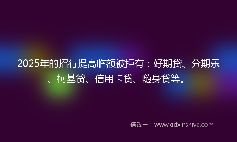 2025年的招行提高临额被拒有：好期贷、分期乐、柯基贷、信用卡贷、随身贷等。
