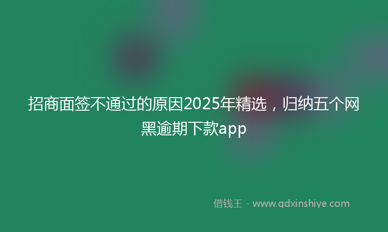 招商面签不通过的原因2025年精选，归纳五个网黑逾期下款app