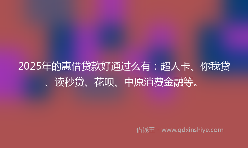 2025年的惠借贷款好通过么有：超人卡、你我贷、读秒贷、花呗、中原消费金融等。