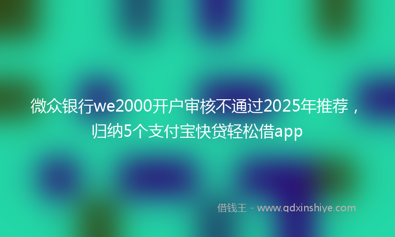 微众银行we2000开户审核不通过2025年推荐，归纳5个支付宝快贷轻松借app
