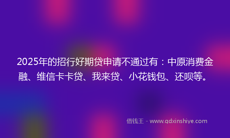 2025年的招行好期贷申请不通过有：中原消费金融、维信卡卡贷、我来贷、小花钱包、还呗等。