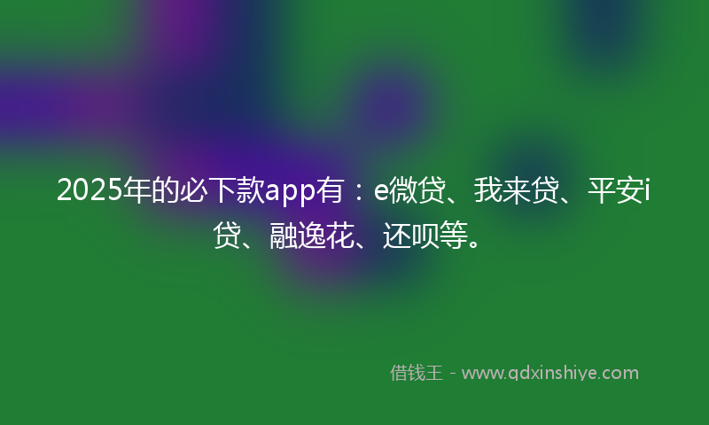 2025年的必下款app有：e微贷、我来贷、平安i贷、融逸花、还呗等。