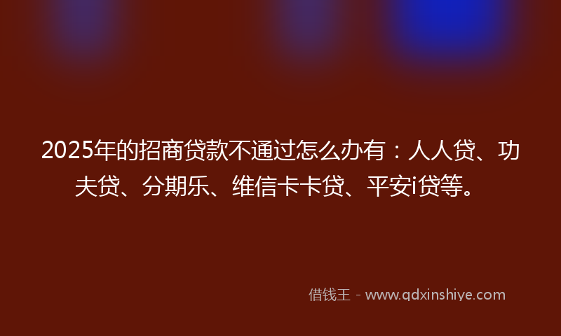 2025年的招商贷款不通过怎么办有：人人贷、功夫贷、分期乐、维信卡卡贷、平安i贷等。