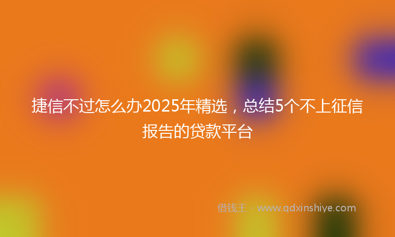 捷信不过怎么办2025年精选，总结5个不上征信报告的贷款平台