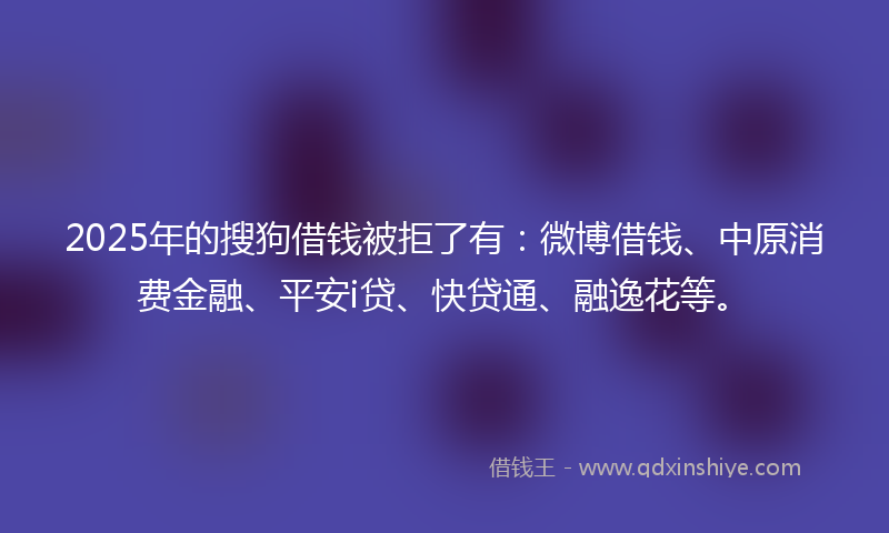 2025年的搜狗借钱被拒了有：微博借钱、中原消费金融、平安i贷、快贷通、融逸花等。