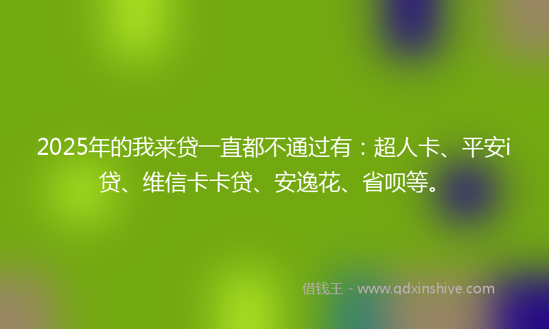 2025年的我来贷一直都不通过有：超人卡、平安i贷、维信卡卡贷、安逸花、省呗等。