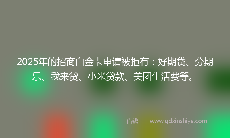 2025年的招商白金卡申请被拒有：好期贷、分期乐、我来贷、小米贷款、美团生活费等。