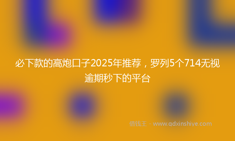 必下款的高炮口子2025年推荐，罗列5个714无视逾期秒下的平台